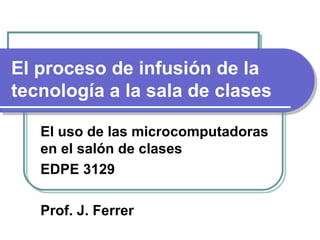 El proceso de infusión de la tecnología a la sala de clases El uso de las microcomputadoras en el salón de clases EDPE 3129 Prof. J. Ferrer 