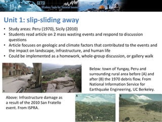 Unit 1: slip-sliding away
• Study areas: Peru (1970), Sicily (2010)
• Students read article on 2 mass wasting events and respond to discussion
questions
• Article focuses on geologic and climate factors that contributed to the events and
the impact on landscape, infrastructure, and human life
• Could be implemented as a homework, whole-group discussion, or gallery walk
Above: Infrastructure damage as
a result of the 2010 San Fratello
event. From ISPRA.
Below: town of Yungay, Peru and
surrounding rural area before (A) and
after (B) the 1970 debris flow. From
National Information Service for
Earthquake Engineering, UC Berkeley.
 