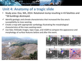 Unit 4: Anatomy of a tragic slide
• Study area: Oso, WA, 2014. Rotational slump resulting in 43 fatalities and
~50 buildings destroyed.
N
5
0
 Identify geologic and climate characteristics that increased the Oso area’s
susceptibility to mass wasting.
 Create a map with appropriate symbology illustrating the morphological
characteristics of the mass wasting event.
 Use lidar, hillshade images, topo maps, and InSAR to compare the appearance and
morphology of surface features before and after the event.
 