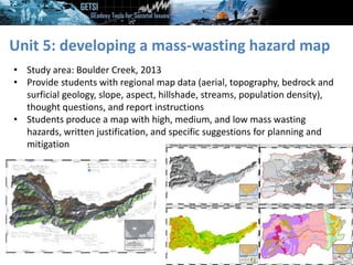 Unit 5: developing a mass-wasting hazard map
• Study area: Boulder Creek, 2013
• Provide students with regional map data (aerial, topography, bedrock and
surficial geology, slope, aspect, hillshade, streams, population density),
thought questions, and report instructions
• Students produce a map with high, medium, and low mass wasting
hazards, written justification, and specific suggestions for planning and
mitigation
 
