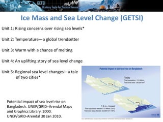Ice Mass and Sea Level Change (GETSI)
Unit 1: Rising concerns over rising sea levels*
Unit 2: Temperature—a global trendsetter
Unit 3: Warm with a chance of melting
Unit 4: An uplifting story of sea level change
Unit 5: Regional sea level changes—a tale
of two cities*
Potential impact of sea level rise on
Bangladesh. UNEP/GRID=Arendal Maps
and Graphics Library. 2000.
UNEP/GRID-Arendal 30 Jan 2010.
 