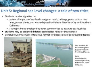 Unit 5: Regional sea level changes: a tale of two cities
• Students receive vignettes on:
• potential impacts of sea level change on roads, railways, ports, coastal land
area, power plants, and waste disposal facilities in New York City and Southern
California
• strategies being employed by other communities to adapt to sea level rise
• Students may be assigned different stakeholder roles for this exercise
• Conclude with wall walk (interactive format for discussions of controversial topics)
Left: Brooklyn, NY
house damaged in
Superstorm Sandy.
From Proud Novice.
Right:
Maeslantkering
Storm Surge Barrier,
Netherlands. From
Wikipedia.
 