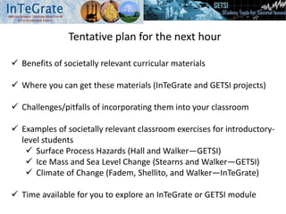 Tentative plan for the next hour
 Benefits of societally relevant curricular materials
 Where you can get these materials (InTeGrate and GETSI projects)
 Challenges/pitfalls of incorporating them into your classroom
 Examples of societally relevant classroom exercises for introductory-
level students
 Surface Process Hazards (Hall and Walker—GETSI)
 Ice Mass and Sea Level Change (Stearns and Walker—GETSI)
 Climate of Change (Fadem, Shellito, and Walker—InTeGrate)
 Time available for you to explore an InTeGrate or GETSI module
 