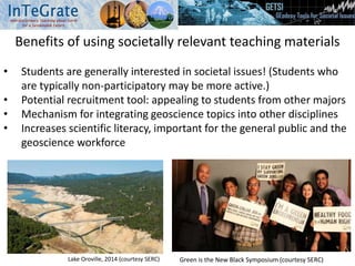 Benefits of using societally relevant teaching materials
• Students are generally interested in societal issues! (Students who
are typically non-participatory may be more active.)
• Potential recruitment tool: appealing to students from other majors
• Mechanism for integrating geoscience topics into other disciplines
• Increases scientific literacy, important for the general public and the
geoscience workforce
Lake Oroville, 2014 (courtesy SERC) Green is the New Black Symposium (courtesy SERC)
 