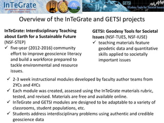 Overview of the InTeGrate and GETSI projects
InTeGrate: Interdisciplinary Teaching
about Earth for a Sustainable Future
(NSF-STEP)
 five-year (2012-2016) community
effort to improve geoscience literacy
and build a workforce prepared to
tackle environmental and resource
issues.
GETSI: Geodesy Tools for Societal
Issues (NSF-TUES, NSF-IUSE)
 teaching materials feature
geodetic data and quantitative
skills applied to societally
important issues
 2-3 week instructional modules developed by faculty author teams from
2YCs and 4YCs
 Each module was created, assessed using the InTeGrate materials rubric,
tested, and revised. Materials are free and available online.
 InTeGrate and GETSI modules are designed to be adaptable to a variety of
classrooms, student populations, etc.
 Students address interdisciplinary problems using authentic and credible
geoscience data
 