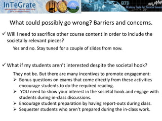 What could possibly go wrong? Barriers and concerns.
 Will I need to sacrifice other course content in order to include the
societally relevant pieces?
 What if my students aren’t interested despite the societal hook?
Yes and no. Stay tuned for a couple of slides from now.
They not be. But there are many incentives to promote engagement:
 Bonus questions on exams that come directly from these activities
encourage students to do the required reading.
 YOU need to show your interest in the societal hook and engage with
students during in-class discussions.
 Encourage student preparation by having report-outs during class.
 Sequester students who aren’t prepared during the in-class work.
 