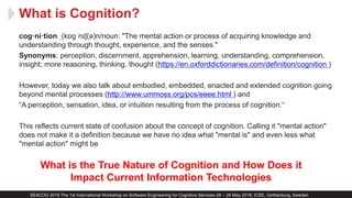 What is Cognition?
SE4COG 2018 The 1st International Workshop on Software Engineering for Cognitive Services 28 – 29 May 2018, ICSE, Gothenburg, Sweden
cog·ni·tion ˌ(kɒɡˈnɪʃ(ə)n/noun: "The mental action or process of acquiring knowledge and
understanding through thought, experience, and the senses."
Synonyms: perception, discernment, apprehension, learning, understanding, comprehension,
insight; more reasoning, thinking, thought (https://en.oxforddictionaries.com/definition/cognition )
However, today we also talk about embodied, embedded, enacted and extended cognition going
beyond mental processes (http://www.ummoss.org/pcs/eeee.html ) and
“A perception, sensation, idea, or intuition resulting from the process of cognition.“
This reflects current state of confusion about the concept of cognition. Calling it "mental action"
does not make it a definition because we have no idea what "mental is" and even less what
"mental action" might be
What is the True Nature of Cognition and How Does it
Impact Current Information Technologies
 