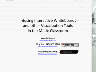 Infusing Interactive Whiteboards
and other Visualization Tools
in the Music Classroom
Wendy Bloom
Wendy.Bloom@fwcs.k12.in.us
Blog Site: INFUSED MUS
http://bloomsinger.wordpress.com
Wiki: MUSINGS WIKI
http://musingswiki.wikispaces.com
 