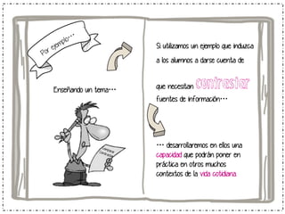 Si utilizamos un ejemplo que induzca
a los alumnos a darse cuenta de

Enseñando un tema…

que necesitan

contrastar

fuentes de información…

… desarrollaremos en ellos una
capacidad que podrán poner en
práctica en otros muchos
contextos de la vida cotidiana.

 