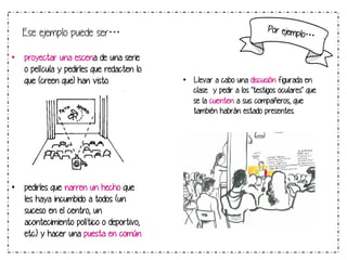 Ese ejemplo puede ser…
•  proyectar una escena de una serie
o película y pedirles que redacten lo
que (creen que) han visto.

•  pedirles que narren un hecho que
les haya incumbido a todos (un
suceso en el centro, un
acontecimiento político o deportivo,
etc.) y hacer una puesta en común

Por ejemp

lo…

•  Llevar a cabo una discusión figurada en
clase  y pedir a los "testigos oculares" que
se la cuenten a sus compañeros, que
también habrán estado presentes.

 