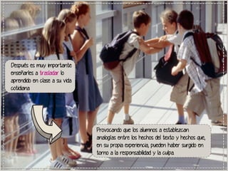Después es muy importante
enseñarles a trasladar lo
aprendido en clase a su vida
cotidiana

Provocando que los alumnos a establezcan
analogías entre los hechos del texto y hechos que,
en su propia experiencia, pueden haber surgido en
torno a la responsabilidad y la culpa.

 