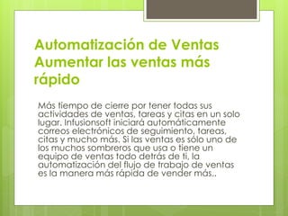 Automatización de Ventas
Aumentar las ventas más
rápido
Más tiempo de cierre por tener todas sus
actividades de ventas, tareas y citas en un solo
lugar. Infusionsoft iniciará automáticamente
correos electrónicos de seguimiento, tareas,
citas y mucho más. Si las ventas es sólo uno de
los muchos sombreros que usa o tiene un
equipo de ventas todo detrás de ti, la
automatización del flujo de trabajo de ventas
es la manera más rápida de vender más..
 