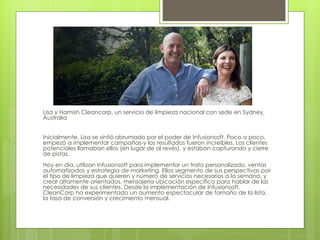 Lisa y Hamish Cleancorp, un servicio de limpieza nacional con sede en Sydney,
Australia
Inicialmente, Lisa se sintió abrumado por el poder de Infusionsoft. Poco a poco,
empezó a implementar campañas-y los resultados fueron increíbles. Los clientes
potenciales llamaban ellos (en lugar de al revés), y estaban capturando y cierre
de pistas.
Hoy en día, utilizan Infusionsoft para implementar un trato personalizado, ventas
automatizados y estrategia de marketing. Ellos segmento de sus perspectivas por
el tipo de limpieza que quieren y número de servicios necesarios a la semana, y
crear altamente orientados, mensajería ubicación específica para hablar de las
necesidades de sus clientes. Desde la implementación de Infusionsoft,
CleanCorp ha experimentado un aumento espectacular de tamaño de la lista,
la tasa de conversión y crecimiento mensual.
 