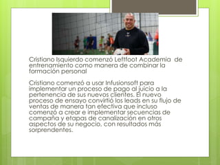 Cristiano Isquierdo comenzó Leftfoot Academia de
entrenamiento como manera de combinar la
formación personal
Cristiano comenzó a usar Infusionsoft para
implementar un proceso de pago al juicio a la
pertenencia de sus nuevos clientes. El nuevo
proceso de ensayo convirtió los leads en su flujo de
ventas de manera tan efectiva que incluso
comenzó a crear e implementar secuencias de
campaña y etapas de canalización en otros
aspectos de su negocio, con resultados más
sorprendentes.
 