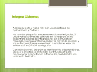 Integrar Sistemas
Acelere su éxito y haga más con un ecosistema de
aplicaciones y Partners
No hay dos pequeñas empresas exactamente iguales. Si
utiliza varios sistemas de software en su negocio, usted
encontrará cientos de integraciones en el Infusionsoft
mercado. Es una plataforma cada vez mayor de servicios y
socios tecnológicos que ayudarán a ampliar el valor de
Infusionsoft y optimizar su negocio.
Con aplicaciones, programas, diseñadores, desarrolladores,
socios y consultores certificados por Infusionsoft para
proporcionar capacitación a fondo, las posibilidades son
realmente ilimitadas.
 