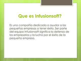 Que es Infusionsoft?
Es una compañía dedicada a ayudar a las
pequeñas empresas a tener éxito. Ser parte
del equipo Infusionsoft significa la defensa de
los empresarios y la lucha por el éxito de la
pequeña empresa.
 