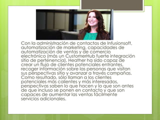 Con la administración de contactos de Infusionsoft,
automatización de marketing, capacidades de
automatización de ventas y de comercio
electrónico (más un CustomerHub fuerte integración
sitio de pertenencia), Heather ha sido capaz de
crear un flujo de clientes potenciales entrantes,
recoger información sobre las personas que visitan
sus perspectivas sitio y avanzar a través campañas.
Como resultado, sólo llaman a los clientes
potenciales más calientes y más interesados,
perspectivas saben lo que hacen y lo que son antes
de que incluso se ponen en contacto y que son
capaces de aumentar las ventas fácilmente
servicios adicionales.
 