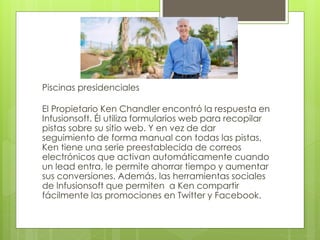 Piscinas presidenciales
El Propietario Ken Chandler encontró la respuesta en
Infusionsoft. Él utiliza formularios web para recopilar
pistas sobre su sitio web. Y en vez de dar
seguimiento de forma manual con todas las pistas,
Ken tiene una serie preestablecida de correos
electrónicos que activan automáticamente cuando
un lead entra, le permite ahorrar tiempo y aumentar
sus conversiones. Además, las herramientas sociales
de lnfusionsoft que permiten a Ken compartir
fácilmente las promociones en Twitter y Facebook.
 