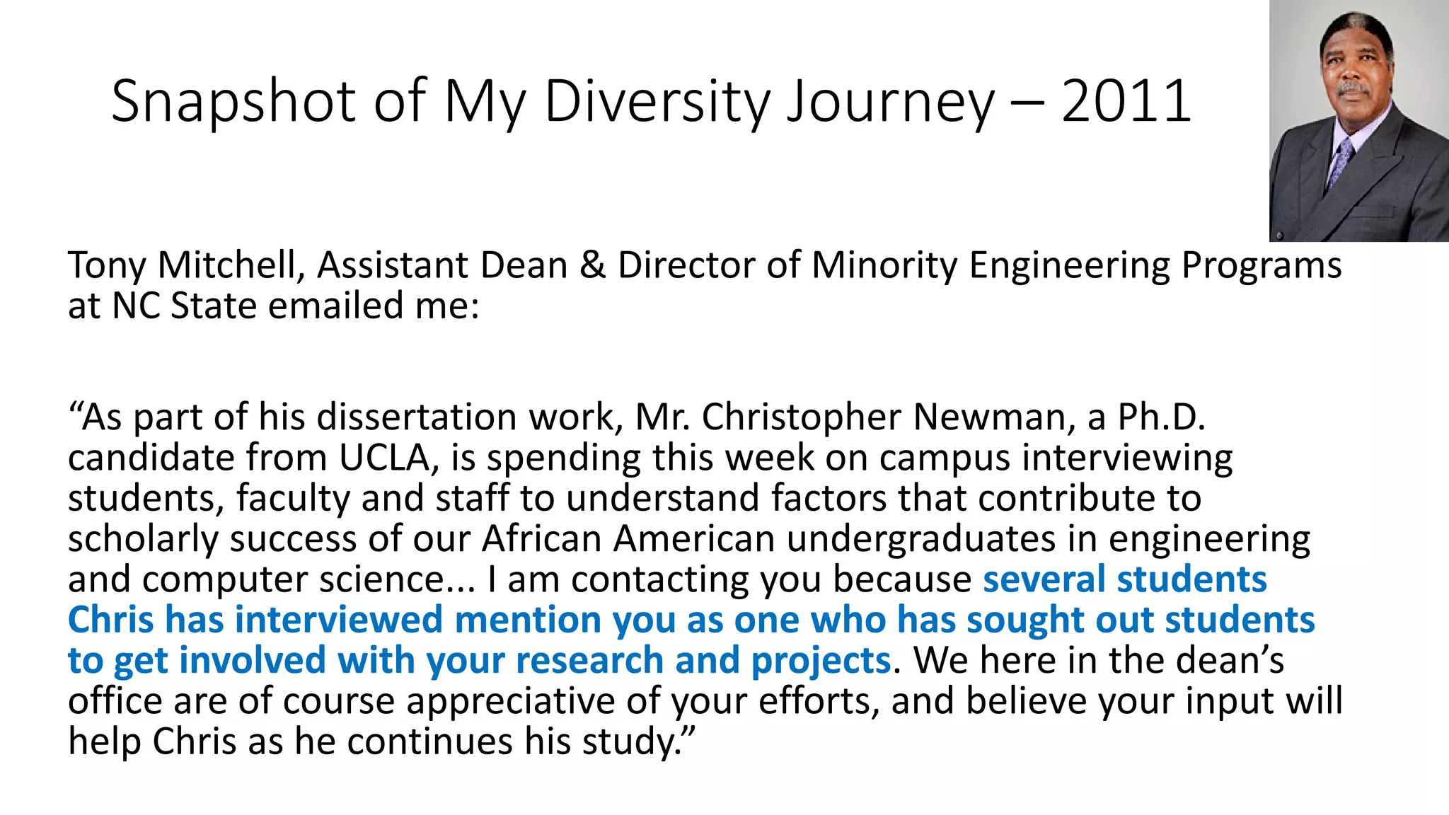 Snapshot of My Diversity Journey – 2011
Tony Mitchell, Assistant Dean & Director of Minority Engineering Programs
at NC State emailed me:
“As part of his dissertation work, Mr. Christopher Newman, a Ph.D.
candidate from UCLA, is spending this week on campus interviewing
students, faculty and staff to understand factors that contribute to
scholarly success of our African American undergraduates in engineering
and computer science... I am contacting you because several students
Chris has interviewed mention you as one who has sought out students
to get involved with your research and projects. We here in the dean’s
office are of course appreciative of your efforts, and believe your input will
help Chris as he continues his study.”
 