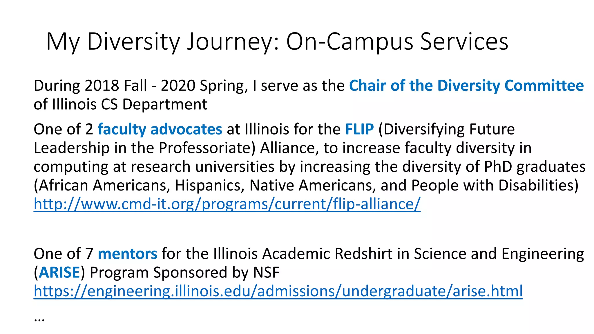 My Diversity Journey: On-Campus Services
During 2018 Fall - 2020 Spring, I serve as the Chair of the Diversity Committee
of Illinois CS Department
One of 2 faculty advocates at Illinois for the FLIP (Diversifying Future
Leadership in the Professoriate) Alliance, to increase faculty diversity in
computing at research universities by increasing the diversity of PhD graduates
(African Americans, Hispanics, Native Americans, and People with Disabilities)
http://www.cmd-it.org/programs/current/flip-alliance/
One of 7 mentors for the Illinois Academic Redshirt in Science and Engineering
(ARISE) Program Sponsored by NSF
https://engineering.illinois.edu/admissions/undergraduate/arise.html
…
 