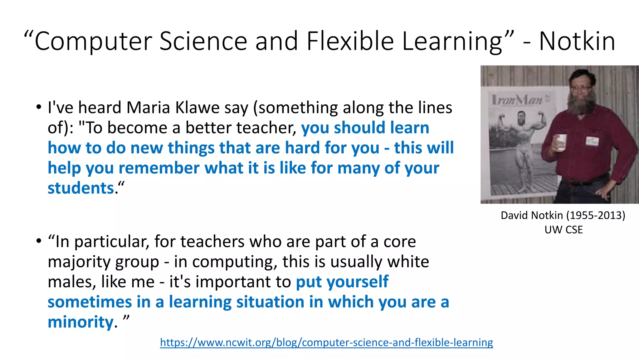 “Computer Science and Flexible Learning” - Notkin
• I've heard Maria Klawe say (something along the lines
of): "To become a better teacher, you should learn
how to do new things that are hard for you - this will
help you remember what it is like for many of your
students.“
• “In particular, for teachers who are part of a core
majority group - in computing, this is usually white
males, like me - it's important to put yourself
sometimes in a learning situation in which you are a
minority. ”
https://www.ncwit.org/blog/computer-science-and-flexible-learning
David Notkin (1955-2013)
UW CSE
 