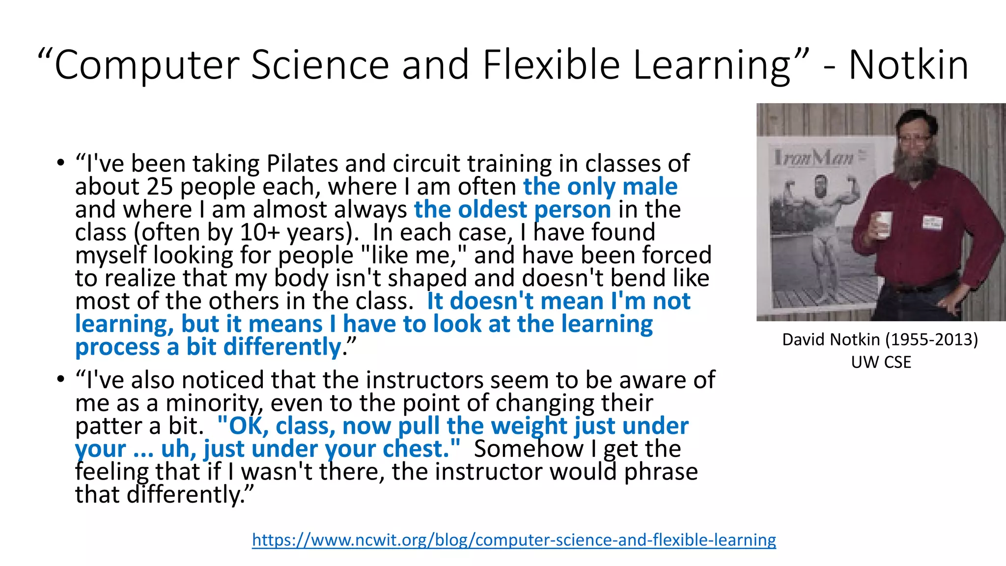 “Computer Science and Flexible Learning” - Notkin
• “I've been taking Pilates and circuit training in classes of
about 25 people each, where I am often the only male
and where I am almost always the oldest person in the
class (often by 10+ years). In each case, I have found
myself looking for people "like me," and have been forced
to realize that my body isn't shaped and doesn't bend like
most of the others in the class. It doesn't mean I'm not
learning, but it means I have to look at the learning
process a bit differently.”
• “I've also noticed that the instructors seem to be aware of
me as a minority, even to the point of changing their
patter a bit. "OK, class, now pull the weight just under
your ... uh, just under your chest." Somehow I get the
feeling that if I wasn't there, the instructor would phrase
that differently.”
https://www.ncwit.org/blog/computer-science-and-flexible-learning
David Notkin (1955-2013)
UW CSE
 