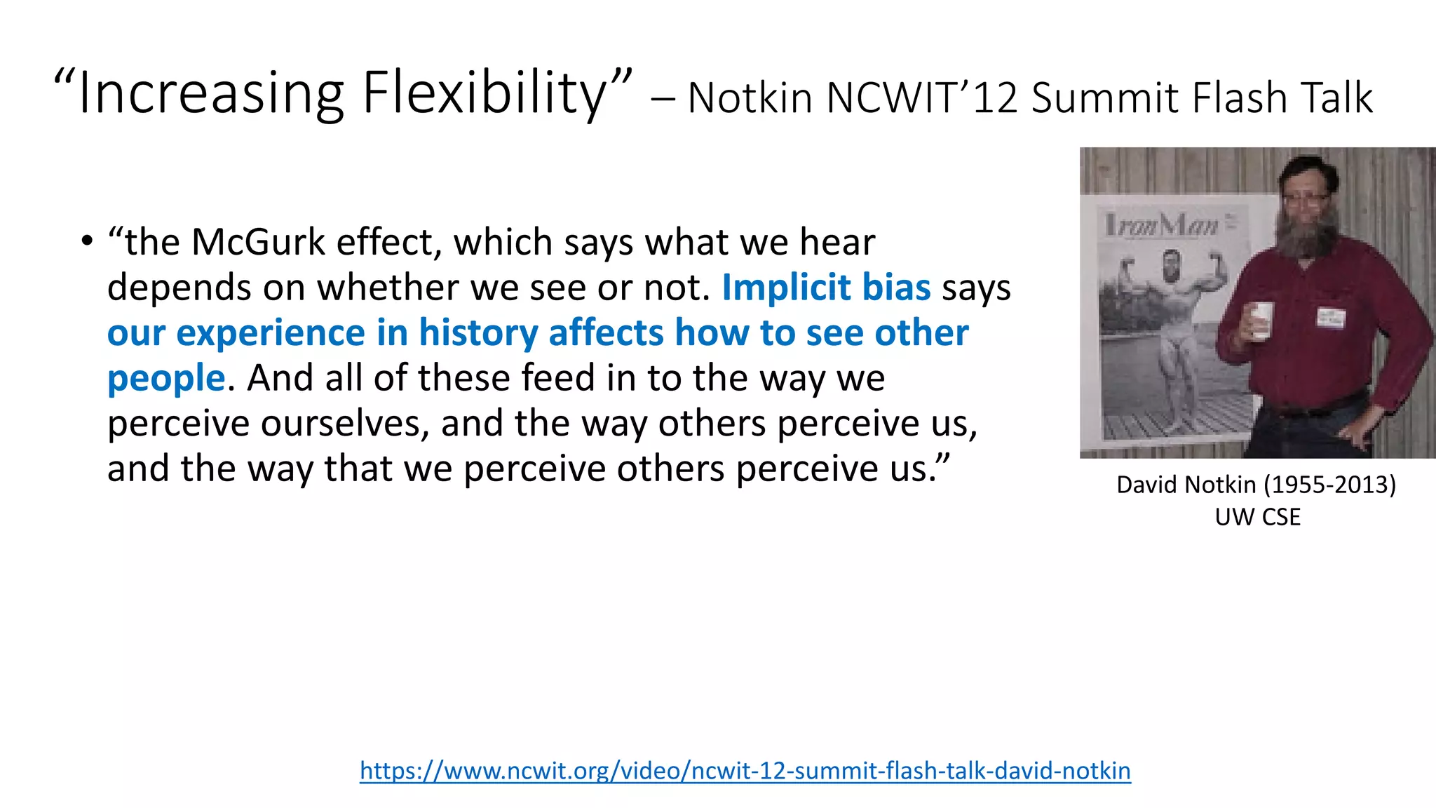 “Increasing Flexibility” – Notkin NCWIT’12 Summit Flash Talk
• “the McGurk effect, which says what we hear
depends on whether we see or not. Implicit bias says
our experience in history affects how to see other
people. And all of these feed in to the way we
perceive ourselves, and the way others perceive us,
and the way that we perceive others perceive us.”
https://www.ncwit.org/video/ncwit-12-summit-flash-talk-david-notkin
David Notkin (1955-2013)
UW CSE
 