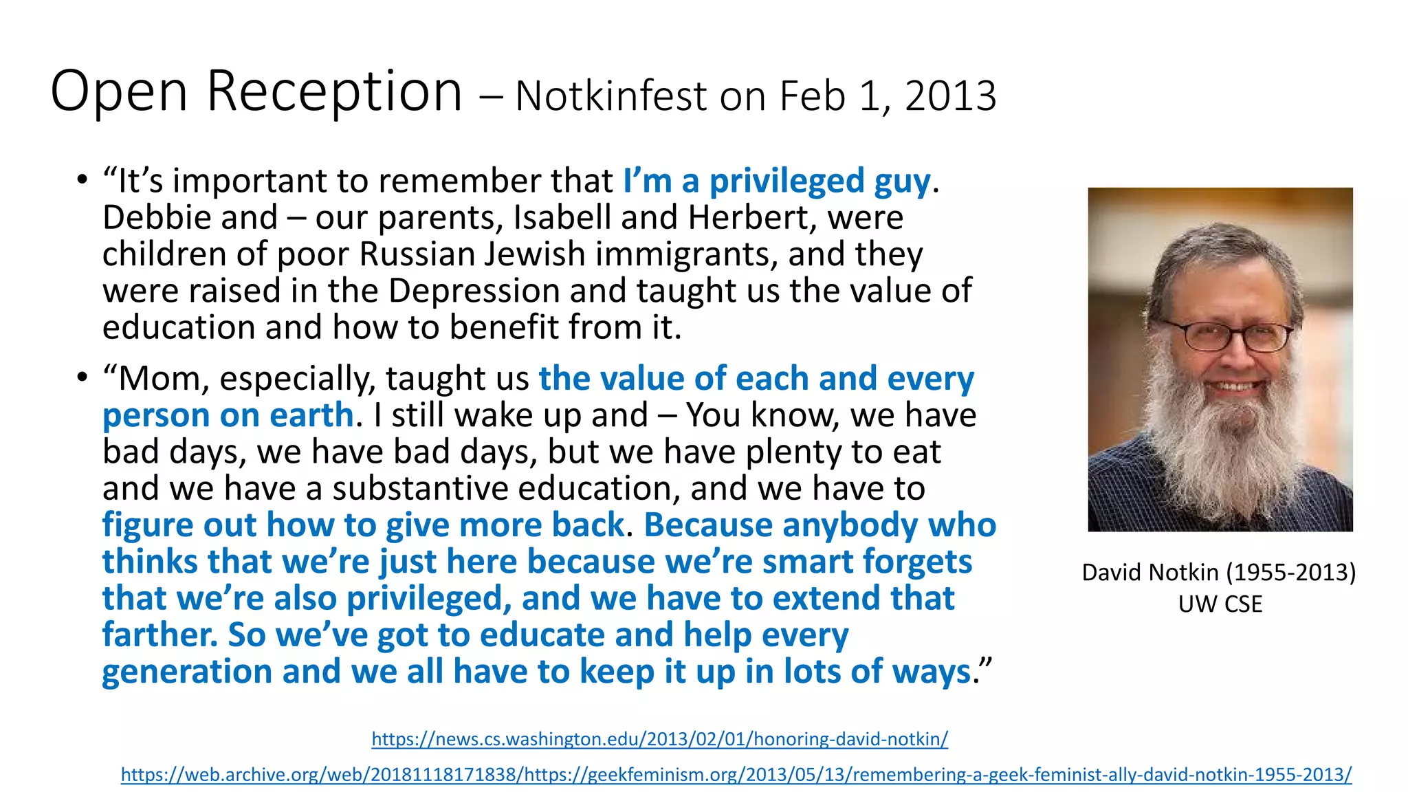Open Reception – Notkinfest on Feb 1, 2013
• “It’s important to remember that I’m a privileged guy.
Debbie and – our parents, Isabell and Herbert, were
children of poor Russian Jewish immigrants, and they
were raised in the Depression and taught us the value of
education and how to benefit from it.
• “Mom, especially, taught us the value of each and every
person on earth. I still wake up and – You know, we have
bad days, we have bad days, but we have plenty to eat
and we have a substantive education, and we have to
figure out how to give more back. Because anybody who
thinks that we’re just here because we’re smart forgets
that we’re also privileged, and we have to extend that
farther. So we’ve got to educate and help every
generation and we all have to keep it up in lots of ways.”
https://web.archive.org/web/20181118171838/https://geekfeminism.org/2013/05/13/remembering-a-geek-feminist-ally-david-notkin-1955-2013/
David Notkin (1955-2013)
UW CSE
https://news.cs.washington.edu/2013/02/01/honoring-david-notkin/
 