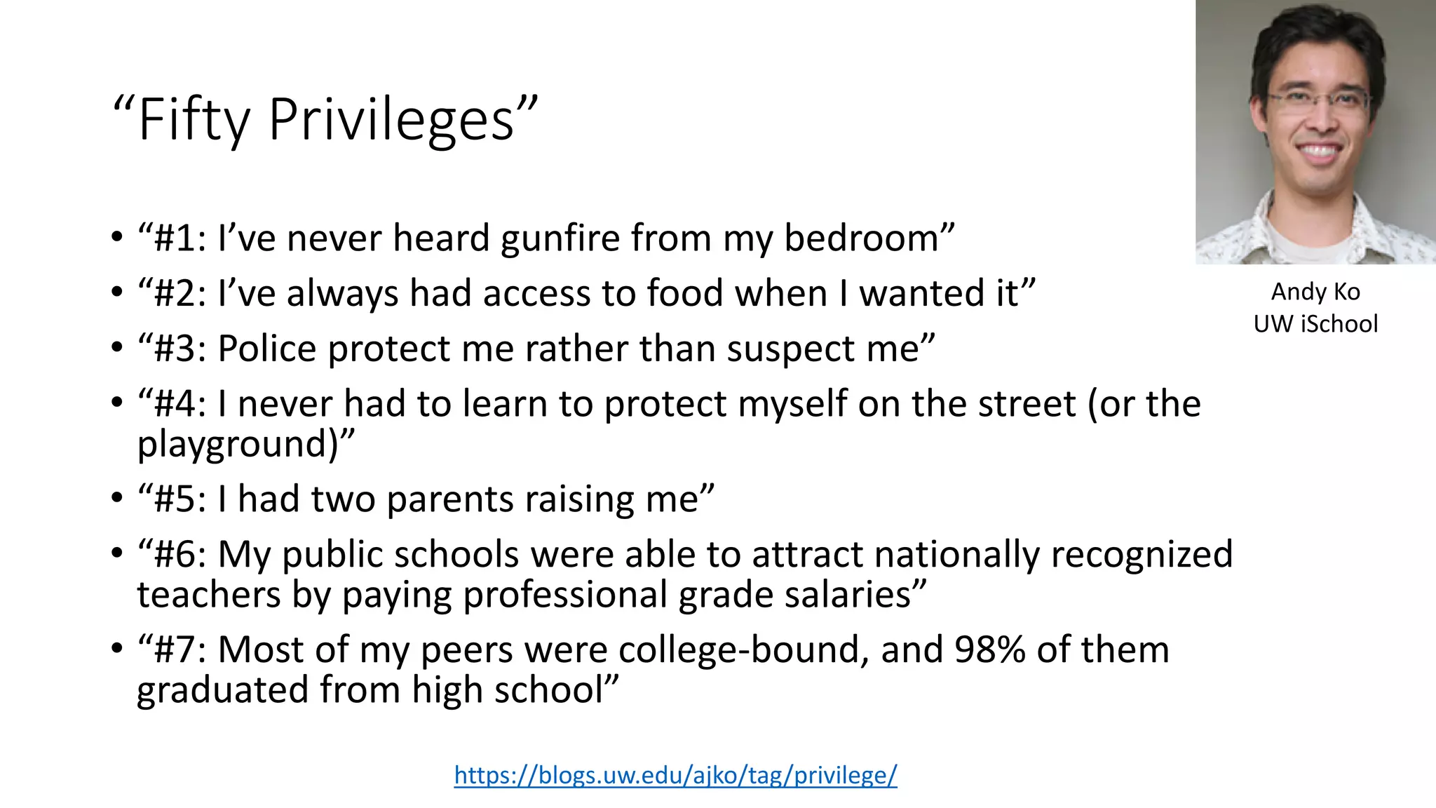 “Fifty Privileges”
• “#1: I’ve never heard gunfire from my bedroom”
• “#2: I’ve always had access to food when I wanted it”
• “#3: Police protect me rather than suspect me”
• “#4: I never had to learn to protect myself on the street (or the
playground)”
• “#5: I had two parents raising me”
• “#6: My public schools were able to attract nationally recognized
teachers by paying professional grade salaries”
• “#7: Most of my peers were college-bound, and 98% of them
graduated from high school”
https://blogs.uw.edu/ajko/tag/privilege/
Andy Ko
UW iSchool
 