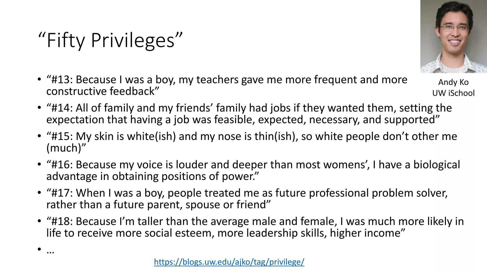 “Fifty Privileges”
• “#13: Because I was a boy, my teachers gave me more frequent and more
constructive feedback”
• “#14: All of family and my friends’ family had jobs if they wanted them, setting the
expectation that having a job was feasible, expected, necessary, and supported”
• “#15: My skin is white(ish) and my nose is thin(ish), so white people don’t other me
(much)”
• “#16: Because my voice is louder and deeper than most womens’, I have a biological
advantage in obtaining positions of power.”
• “#17: When I was a boy, people treated me as future professional problem solver,
rather than a future parent, spouse or friend”
• “#18: Because I’m taller than the average male and female, I was much more likely in
life to receive more social esteem, more leadership skills, higher income”
• …
https://blogs.uw.edu/ajko/tag/privilege/
Andy Ko
UW iSchool
 