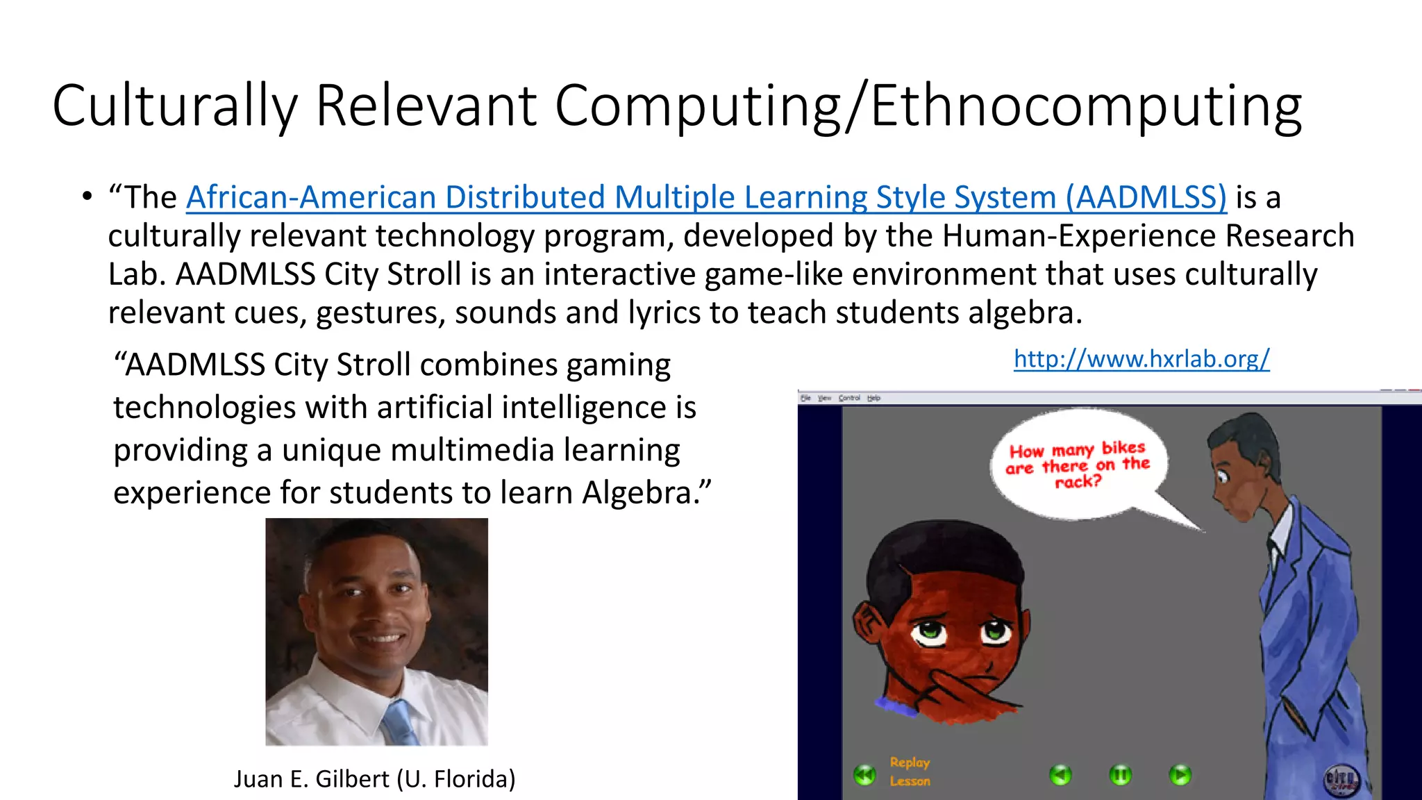 Culturally Relevant Computing/Ethnocomputing
• “The African-American Distributed Multiple Learning Style System (AADMLSS) is a
culturally relevant technology program, developed by the Human-Experience Research
Lab. AADMLSS City Stroll is an interactive game-like environment that uses culturally
relevant cues, gestures, sounds and lyrics to teach students algebra.
http://www.hxrlab.org/“AADMLSS City Stroll combines gaming
technologies with artificial intelligence is
providing a unique multimedia learning
experience for students to learn Algebra.”
Juan E. Gilbert (U. Florida)
 
