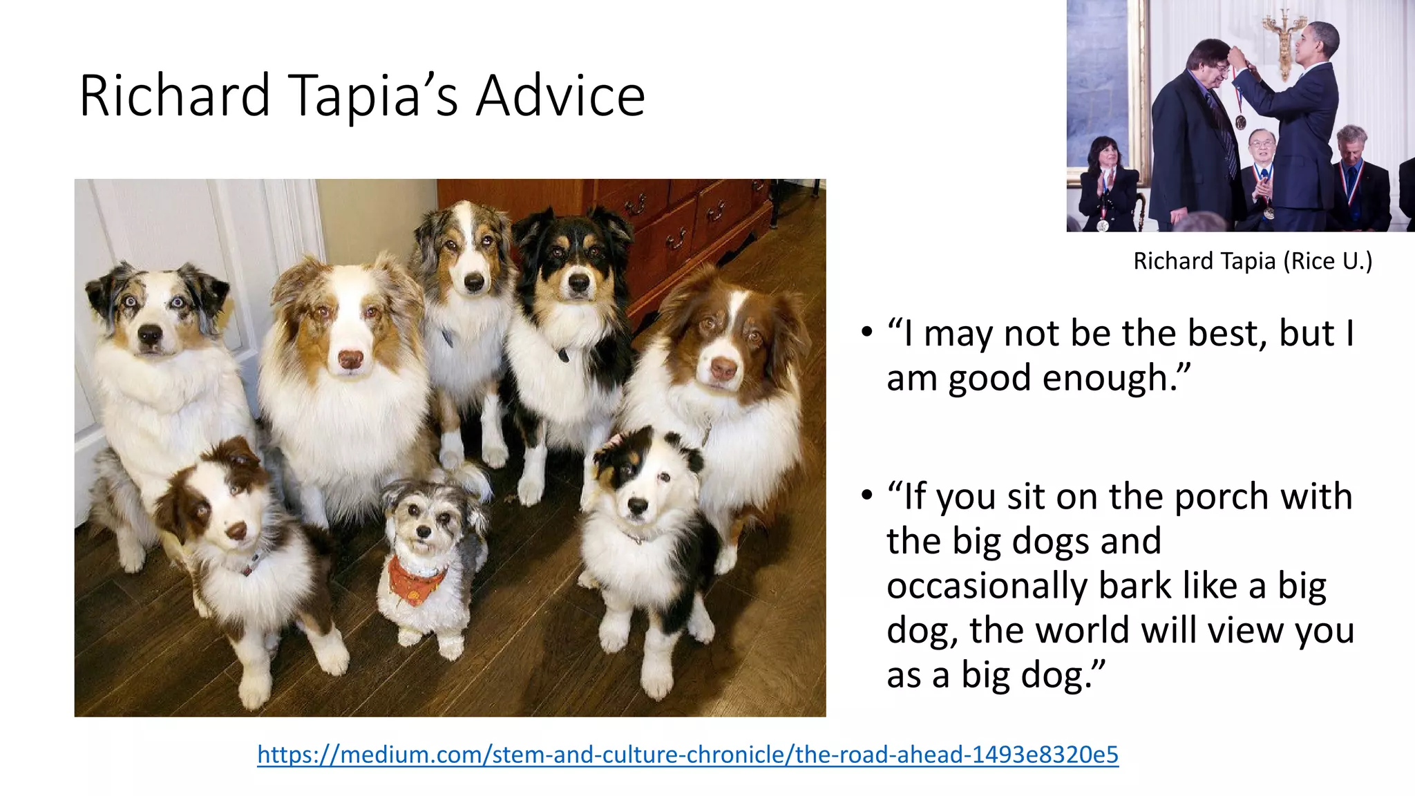 Richard Tapia’s Advice
• “I may not be the best, but I
am good enough.”
• “If you sit on the porch with
the big dogs and
occasionally bark like a big
dog, the world will view you
as a big dog.”
https://medium.com/stem-and-culture-chronicle/the-road-ahead-1493e8320e5
Richard Tapia (Rice U.)
 