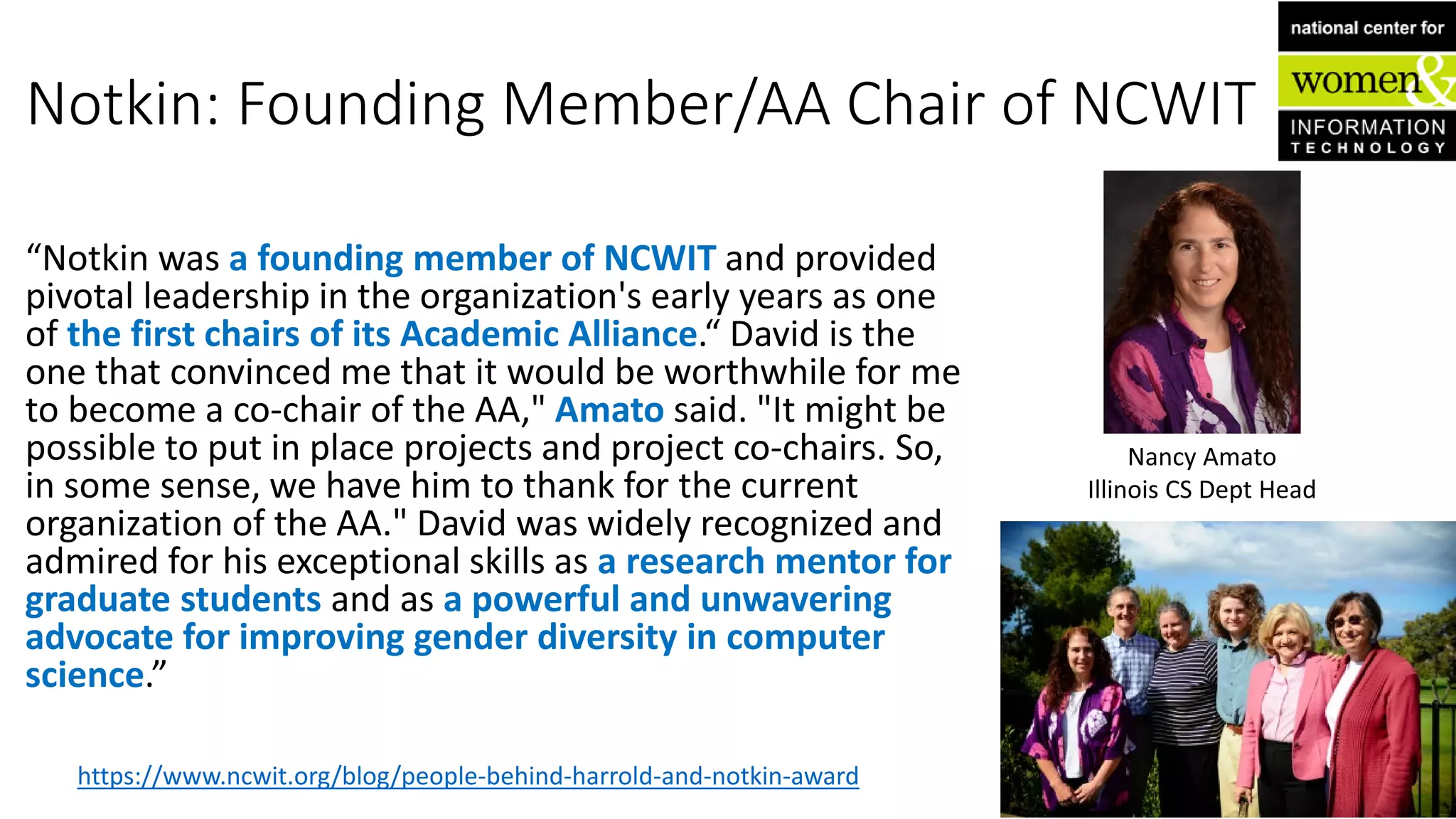 Notkin: Founding Member/AA Chair of NCWIT
“Notkin was a founding member of NCWIT and provided
pivotal leadership in the organization's early years as one
of the first chairs of its Academic Alliance.“ David is the
one that convinced me that it would be worthwhile for me
to become a co-chair of the AA," Amato said. "It might be
possible to put in place projects and project co-chairs. So,
in some sense, we have him to thank for the current
organization of the AA." David was widely recognized and
admired for his exceptional skills as a research mentor for
graduate students and as a powerful and unwavering
advocate for improving gender diversity in computer
science.”
https://www.ncwit.org/blog/people-behind-harrold-and-notkin-award
Nancy Amato
Illinois CS Dept Head
 