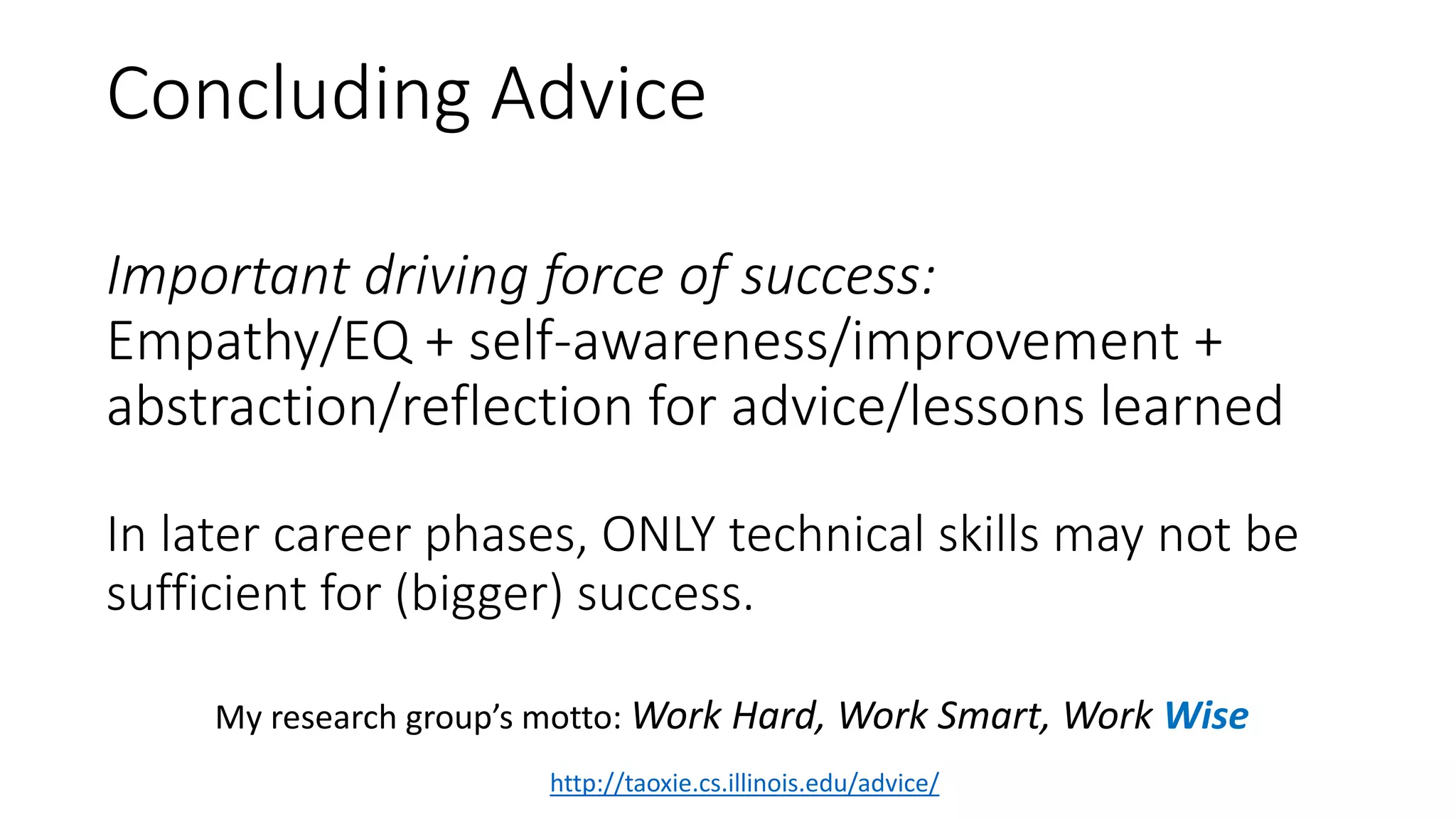 Important driving force of success:
Empathy/EQ + self-awareness/improvement +
abstraction/reflection for advice/lessons learned
In later career phases, ONLY technical skills may not be
sufficient for (bigger) success.
http://taoxie.cs.illinois.edu/advice/
My research group’s motto: Work Hard, Work Smart, Work Wise
Concluding Advice
 