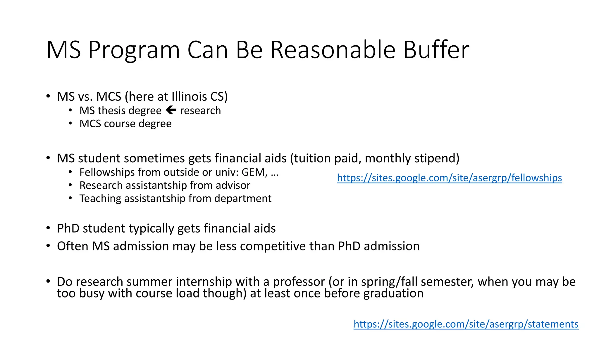 MS Program Can Be Reasonable Buffer
• MS vs. MCS (here at Illinois CS)
• MS thesis degree  research
• MCS course degree
• MS student sometimes gets financial aids (tuition paid, monthly stipend)
• Fellowships from outside or univ: GEM, …
• Research assistantship from advisor
• Teaching assistantship from department
• PhD student typically gets financial aids
• Often MS admission may be less competitive than PhD admission
• Do research summer internship with a professor (or in spring/fall semester, when you may be
too busy with course load though) at least once before graduation
https://sites.google.com/site/asergrp/fellowships
https://sites.google.com/site/asergrp/statements
 