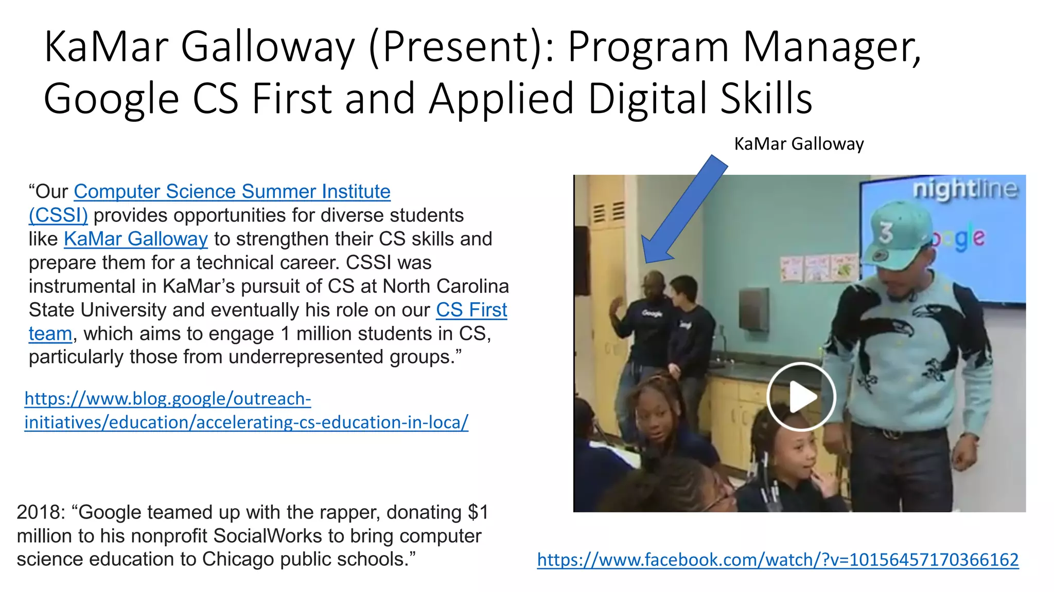 KaMar Galloway (Present): Program Manager,
Google CS First and Applied Digital Skills
https://www.facebook.com/watch/?v=10156457170366162
2018: “Google teamed up with the rapper, donating $1
million to his nonprofit SocialWorks to bring computer
science education to Chicago public schools.”
https://www.blog.google/outreach-
initiatives/education/accelerating-cs-education-in-loca/
“Our Computer Science Summer Institute
(CSSI) provides opportunities for diverse students
like KaMar Galloway to strengthen their CS skills and
prepare them for a technical career. CSSI was
instrumental in KaMar’s pursuit of CS at North Carolina
State University and eventually his role on our CS First
team, which aims to engage 1 million students in CS,
particularly those from underrepresented groups.”
KaMar Galloway
 