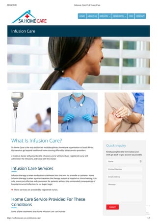 28/04/2020 Infusion Care | SA Home Care
https://sa-homecare.co.za/infusion-care/ 1/3
Privacy - Terms
Infusion Care
What Is Infusion Care?
SA Home Care is the only doctor-led multidisciplinary homecare organisation in South Africa.
Our services go beyond traditional home nursing o ered by other service providers.
A medical doctor will prescribe the infusions and a SA Home Care registered nurse will
administer the infusions and liaise with the doctor.
Infusion Care Services
Infusion therapy is when medication is delivered into the vein via a needle or catheter. Home
infusion therapy is when a patient receives the therapy outside a hospital or clinical setting. It is
safe, more cost e ective and convenient for patients without the unintended consequences of
hospital-incurred in ection. (a.k.a Super bugs)
 These services are provided by registered nurses.
Home Care Service Provided For These
Conditions
Some of the treatments that home infusion care can include:
Quick Inquiry
Kindly complete the form below and
we’ll get back to you as soon as possible.
Name
Contact Number
Email Address
Message
SUBMIT
HOME ABOUT US SERVICES  RESOURCES  FEES CONTACT
 