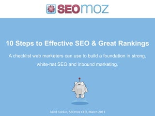 10 Steps to Effective SEO & Great Rankings,[object Object],A checklist web marketers can use to build a foundation in strong,,[object Object],white-hat SEO and inbound marketing.,[object Object],Rand Fishkin, SEOmoz CEO, March 2011,[object Object]