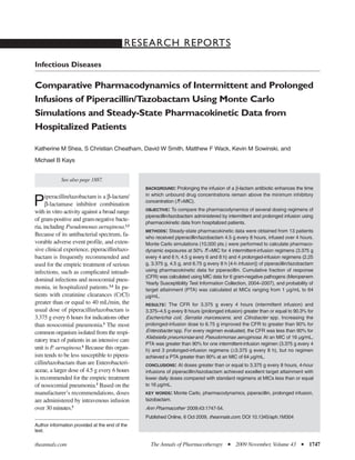 RESEARCH REPORTS
Infectious Diseases

Comparative Pharmacodynamics of Intermittent and Prolonged
Infusions of Piperacillin/Tazobactam Using Monte Carlo
Simulations and Steady-State Pharmacokinetic Data from
Hospitalized Patients

Katherine M Shea, S Christian Cheatham, David W Smith, Matthew F Wack, Kevin M Sowinski, and

Michael B Kays


            See also page 1887.
                                                BACKGROUND:     Prolonging the infusion of a β-lactam antibiotic enhances the time
      iperacillin/tazobactam is a β-lactam/     in which unbound drug concentrations remain above the minimum inhibitory
P     β-lactamase inhibitor combination
with in vitro activity against a broad range
                                                concentration (fT>MIC).
                                                OBJECTIVE: To compare the pharmacodynamics of several dosing regimens of
                                                piperacillin/tazobactam administered by intermittent and prolonged infusion using
of gram-positive and gram-negative bacte-
                                                pharmacokinetic data from hospitalized patients.
ria, including Pseudomonas aeruginosa.1,2
                                                METHODS:    Steady-state pharmacokinetic data were obtained from 13 patients
Because of its antibacterial spectrum, fa-      who received piperacillin/tazobactam 4.5 g every 8 hours, infused over 4 hours.
vorable adverse event profile, and exten-       Monte Carlo simulations (10,000 pts.) were performed to calculate pharmaco-
sive clinical experience, piperacillin/tazo-    dynamic exposures at 50% fT>MIC for 4 intermittent-infusion regimens (3.375 g
bactam is frequently recommended and            every 4 and 6 h, 4.5 g every 6 and 8 h) and 4 prolonged-infusion regimens (2.25
used for the empiric treatment of serious       g, 3.375 g, 4.5 g, and 6.75 g every 8 h [4-h infusion]) of piperacillin/tazobactam
infections, such as complicated intraab-        using pharmacokinetic data for piperacillin. Cumulative fraction of response
                                                (CFR) was calculated using MIC data for 6 gram-negative pathogens (Meropenem
dominal infections and nosocomial pneu-
                                                Yearly Susceptibility Test Information Collection, 2004–2007), and probability of
monia, in hospitalized patients.3,4 In pa-      target attainment (PTA) was calculated at MICs ranging from 1 µg/mL to 64
tients with creatinine clearances (CrCl)        µg/mL.
greater than or equal to 40 mL/min, the         RESULTS:   The CFR for 3.375 g every 4 hours (intermittent infusion) and
usual dose of piperacillin/tazobactam is        3.375–4.5 g every 8 hours (prolonged infusion) greater than or equal to 90.3% for
3.375 g every 6 hours for indications other     Escherichia coli, Serratia marcescens, and Citrobacter spp. Increasing the
than nosocomial pneumonia.5 The most            prolonged-infusion dose to 6.75 g improved the CFR to greater than 90% for
common organism isolated from the respi-        Enterobacter spp. For every regimen evaluated, the CFR was less than 90% for
                                                Klebsiella pneumoniae and Pseudomonas aeruginosa. At an MIC of 16 µg/mL,
ratory tract of patients in an intensive care
                                                PTA was greater than 90% for one intermittent-infusion regimen (3.375 g every 4
unit is P. aeruginosa.6 Because this organ-     h) and 3 prolonged-infusion regimens (≥3.375 g every 8 h), but no regimen
ism tends to be less susceptible to pipera-     achieved a PTA greater than 90% at an MIC of 64 µg/mL.
cillin/tazobactam than are Enterobacteri-       CONCLUSIONS: At doses greater than or equal to 3.375 g every 8 hours, 4-hour
aceae, a larger dose of 4.5 g every 6 hours     infusions of piperacillin/tazobactam achieved excellent target attainment with
is recommended for the empiric treatment        lower daily doses compared with standard regimens at MICs less than or equal
of nosocomial pneumonia.5 Based on the          to 16 µg/mL.
manufacturer’s recommendations, doses           KEY WORDS:    Monte Carlo, pharmacodynamics, piperacillin, prolonged infusion,
are administered by intravenous infusion        tazobactam.
over 30 minutes.5                               Ann Pharmacother 2009;43:1747-54.
                                                Published Online, 6 Oct 2009, theannals.com, DOI 10.1345/aph.1M304
Author information provided at the end of the
text.

theannals.com                                     The Annals of Pharmacotherapy         I   2009 November, Volume 43        I   1747
 