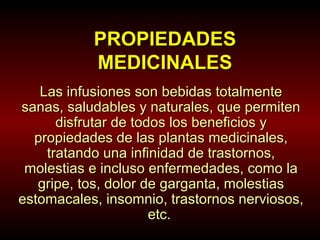 PROPIEDADES
MEDICINALES
Las infusiones son bebidas totalmente
sanas, saludables y naturales, que permiten
disfrutar de todos los beneficios y
propiedades de las plantas medicinales,
tratando una infinidad de trastornos,
molestias e incluso enfermedades, como la
gripe, tos, dolor de garganta, molestias
estomacales, insomnio, trastornos nerviosos,
etc.