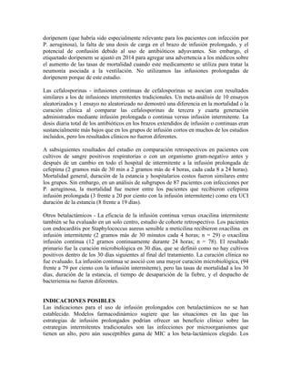 doripenem (que habría sido especialmente relevante para los pacientes con infección por
P. aeruginosa), la falta de una dosis de carga en el brazo de infusión prolongado, y el
potencial de confusión debido al uso de antibióticos adyuvantes. Sin embargo, el
etiquetado doripenem se ajustó en 2014 para agregar una advertencia a los médicos sobre
el aumento de las tasas de mortalidad cuando este medicamento se utiliza para tratar la
neumonía asociada a la ventilación. No utilizamos las infusiones prolongadas de
doripenem porque de este estudio.
Las cefalosporinas - infusiones continuas de cefalosporinas se asocian con resultados
similares a los de infusiones intermitentes tradicionales. Un meta-análisis de 10 ensayos
aleatorizados y 1 ensayo no aleatorizado no demostró una diferencia en la mortalidad o la
curación clínica al comparar las cefalosporinas de tercera y cuarta generación
administrados mediante infusión prolongada o continua versus infusión intermitente. La
dosis diaria total de los antibióticos en los brazos extendidos de infusión o continuas eran
sustancialmente más bajos que en los grupos de infusión cortos en muchos de los estudios
incluidos, pero los resultados clínicos no fueron diferentes.
A subsiguientes resultados del estudio en comparación retrospectivos en pacientes con
cultivos de sangre positivos respiratorias o con un organismo gram-negativo antes y
después de un cambio en todo el hospital de intermitente a la infusión prolongada de
cefepima (2 gramos más de 30 min a 2 gramos más de 4 horas, cada cada 8 a 24 horas).
Mortalidad general, duración de la estancia y hospitalarios costos fueron similares entre
los grupos. Sin embargo, en un análisis de subgrupos de 87 pacientes con infecciones por
P. aeruginosa, la mortalidad fue menor entre los pacientes que recibieron cefepima
infusión prolongada (3 frente a 20 por ciento con la infusión intermitente) como era UCI
duración de la estancia (8 frente a 19 días).
Otros betalactámicos - La eficacia de la infusión continua versus oxacilina intermitente
también se ha evaluado en un solo centro, estudio de cohorte retrospectivo. Los pacientes
con endocarditis por Staphylococcus aureus sensible a meticilina recibieron oxacilina en
infusión intermitente (2 gramos más de 30 minutos cada 4 horas; n = 29) o oxacilina
infusión continua (12 gramos continuamente durante 24 horas; n = 78). El resultado
primario fue la curación microbiológica en 30 días, que se definió como no hay cultivos
positivos dentro de los 30 días siguientes al final del tratamiento. La curación clínica no
fue evaluado. La infusión continua se asoció con una mayor curación microbiológica, (94
frente a 79 por ciento con la infusión intermitente), pero las tasas de mortalidad a los 30
días, duración de la estancia, el tiempo de desaparición de la fiebre, y el despacho de
bacteriemia no fueron diferentes.
INDICACIONES POSIBLES
Las indicaciones para el uso de infusión prolongados con betalactámicos no se han
establecido. Modelos farmacodinámico sugiere que las situaciones en las que las
estrategias de infusión prolongados podrían ofrecer un beneficio clínico sobre las
estrategias intermitentes tradicionales son las infecciones por microorganismos que
tienen un alto, pero aún susceptibles gama de MIC a los beta-lactámicos elegido. Los
 