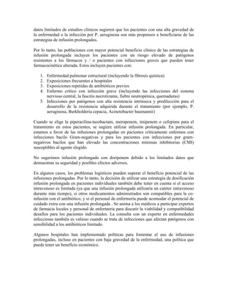 datos limitados de estudios clínicos sugieren que los pacientes con una alta gravedad de
la enfermedad o la infección por P. aeruginosa son más propensos a beneficiarse de las
estrategias de infusión prolongados.
Por lo tanto, las poblaciones con mayor potencial beneficio clínico de las estrategias de
infusión prolongada incluyen los pacientes con un riesgo elevado de patógenos
resistentes a los fármacos y / o pacientes con infecciones graves que pueden tener
farmacocinética alterada. Estos incluyen pacientes con:
1. Enfermedad pulmonar estructural (incluyendo la fibrosis quística)
2. Exposiciones frecuentes a hospitales
3. Exposiciones repetidas de antibióticos previos
4. Enfermo crítico con infección grave (incluyendo las infecciones del sistema
nervioso central, la fascitis necrotizante, fiebre neutropénica, quemaduras)
5. Infecciones por patógenos con alta resistencia intrínseca y predilección para el
desarrollo de la resistencia adquirida durante el tratamiento (por ejemplo, P.
aeruginosa, Burkholderia cepacia, Acinetobacter baumannii)
Cuando se elige la piperacilina-tazobactam, meropenem, imipenem o cefepima para el
tratamiento en estos pacientes, se sugiere utilizar infusión prolongada. En particular,
estamos a favor de las infusiones prolongadas en pacientes críticamente enfermos con
infecciones bacilo Gram-negativas y para los pacientes con infecciones por gram-
negativos bacilos que han elevado las concentraciones mínimas inhibitorias (CMI)
susceptibles al agente elegido.
No sugerimos infusión prolongado con doripenem debido a los limitados datos que
demuestran su seguridad y posibles efectos adversos.
En algunos casos, los problemas logísticos pueden superar el beneficio potencial de las
infusiones prolongadas. Por lo tanto, la decisión de utilizar una estrategia de dosificación
infusión prolongada en pacientes individuales también debe tener en cuenta si el acceso
intravenoso es limitada (ya que una infusión prolongada utilizaría un catéter intravenoso
durante más tiempo), si otros medicamentos administrados son compatibles para la co-
infusión con el antibiótico, y si el personal de enfermería puede acomodar el potencial de
cuidado extra con una infusión prolongada . Se anima a los médicos a participar expertos
de farmacia locales y personal de enfermería para discutir la viabilidad y compatibilidad
desafíos para los pacientes individuales. La consulta con un experto en enfermedades
infecciosas también es valioso cuando se trata de infecciones que afectan patógenos con
sensibilidad a los antibióticos limitado.
Algunos hospitales han implementado políticas para fomentar el uso de infusiones
prolongadas, incluso en pacientes con baja gravedad de la enfermedad, una política que
puede tener un beneficio económico.
 