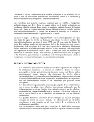 Limitamos el uso de carbapenemicos en infusión prolongada a las infusiones de tres
horas y para las indicaciones mencionadas anteriormente, debido a la estabilidad y
deterioro de imipenem y meropenem a temperatura ambiente.
Las penicilinas (por ejemplo, oxacilina, nafcilina) que son estables a temperatura
ambiente durante más de 24 horas se pueden utilizar en el ámbito ambulatorio con
bombas de infusión continua. Estos agentes se dosifican mediante la suma de la dosis
diaria total y luego se extiende la infusión durante 24 horas. Como un ejemplo, nafcilina
dosifican intermitentemente a 2 gramos cada 4 horas con infusiones de 30 minutos se
infundieron continuamente como 12 gramos más de 24 horas.
Las dosis de carga - Las dosis de carga se utilizan a veces para los pacientes con sepsis
para tratar de lograr los niveles de fármacos terapéuticos con mayor rapidez. Para
piperacilina-tazobactam, una dosis de carga 3.375 g de 4,5 g se puede dar durante 0,5
horas. Este enfoque puede ser particularmente útil en las instituciones con mayores
distribuciones de P. aeruginosa MIC para lograr logro objetivo más rápido. El momento
óptimo para iniciar la infusión prolongada posterior es de 4 horas más tarde en pacientes
con depuración de creatinina> 20 ml / min y 8 horas más tarde en pacientes con
depuración de creatinina <20 mL / min. De la nota, la administración de dosis de carga no
se ha demostrado que disminuye la mortalidad o el tiempo para la mejoría clínica en
comparación con iniciar el tratamiento con una infusión prolongada.
RESUMEN Y RECOMENDACIONES
• Los antibióticos beta-lactámicos demuestran un efecto dependiente del tiempo en
la erradicación bacteriana. La infusión de antibiótico durante un período
prolongado de tiempo (por ejemplo, más de cuatro horas a cada dosis o incluso
continuamente) pueden alcanzar más eficazmente los niveles objetivo
farmacodinámicos en comparación con el cortocircuito, infusiones intermitentes.
Esta ventaja farmacológica ofrece un potencial beneficio clínico a los pacientes
con una farmacocinética alterada o con infecciones por gérmenes menos
susceptibles.
• Los datos clínicos sugieren que las infusiones prolongadas de los beta-lactámicos
son al menos tan eficaz como infusiones intermitentes tradicionales para las
infecciones gram-negativas. Estudios observacionales sugieren que las infusiones
prolongadas de piperacilina-tazobactam en pacientes críticamente enfermos se
asocia con un beneficio en la mortalidad en comparación con las infusiones
intermitentes.
• Los posibles beneficios adicionales de las estrategias de infusión prolongada
incluyen el ahorro de costes, facilidad de administración en el ámbito
ambulatorio, y una reducción en el riesgo teórico de la resistencia a los
medicamentos adquiridos.
• Los inconvenientes potenciales para estrategias de dosificación prolongada
infusión de beta-lactámicos incluyen varias barreras logísticas, como la necesidad
 