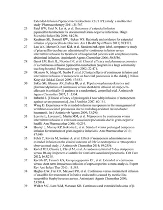 Extended-Infusion Piperacillin-Tazobactam (RECEIPT) study: a multicenter
study. Pharmacotherapy 2011; 31:767.
25 Patel GW, Patel N, Lat A, et al. Outcomes of extended infusion
piperacillin/tazobactam for documented Gram-negative infections. Diagn
Microbiol Infect Dis 2009; 64:236.
26 Kaufman SE, Donnell RW, Hickey WS. Rationale and evidence for extended
infusion of piperacillin-tazobactam. Am J Health Syst Pharm 2011; 68:1521.
27 Lau WK, Mercer D, Itani KM, et al. Randomized, open-label, comparative study
of piperacillin-tazobactam administered by continuous infusion versus
intermittent infusion for treatment of hospitalized patients with complicated intra-
abdominal infection. Antimicrob Agents Chemother 2006; 50:3556.
28 Grant EM, Kuti JL, Nicolau DP, et al. Clinical efficacy and pharmacoeconomics
of a continuous-infusion piperacillin-tazobactam program in a large community
teaching hospital. Pharmacotherapy 2002; 22:471.
29 Okimoto N, Ishiga M, Nanba F, et al. [Clinical effects of continuous infusion and
intermittent infusion of meropenem on bacterial pneumonia in the elderly]. Nihon
Kokyuki Gakkai Zasshi 2009; 47:553.
30 Sakka SG, Glauner AK, Bulitta JB, et al. Population pharmacokinetics and
pharmacodynamics of continuous versus short-term infusion of imipenem-
cilastatin in critically ill patients in a randomized, controlled trial. Antimicrob
Agents Chemother 2007; 51:3304.
31 Itabashi S. [Clinical efficacy of prolonged (4 hour) drip infusion of meropenem
against severe pneumonia]. Jpn J Antibiot 2007; 60:161.
32 Wang D. Experience with extended-infusion meropenem in the management of
ventilator-associated pneumonia due to multidrug-resistant Acinetobacter
baumannii. Int J Antimicrob Agents 2009; 33:290.
33 Lorente L, Lorenzo L, Martín MM, et al. Meropenem by continuous versus
intermittent infusion in ventilator-associated pneumonia due to gram-negative
bacilli. Ann Pharmacother 2006; 40:219.
34 Hsaiky L, Murray KP, Kokoska L, et al. Standard versus prolonged doripenem
infusion for treatment of gram-negative infections. Ann Pharmacother 2013;
47:999.
35 Fehér C, Rovira M, Soriano A, et al. Effect of meropenem administration in
extended infusion on the clinical outcome of febrile neutropenia: a retrospective
observational study. J Antimicrob Chemother 2014; 69:2556.
36 Kollef MH, Chastre J, Clavel M, et al. A randomized trial of 7-day doripenem
versus 10-day imipenem-cilastatin for ventilator-associated pneumonia. Crit Care
2012; 16:R218.
37 Korbila IP, Tansarli GS, Karageorgopoulos DE, et al. Extended or continuous
versus short-term intravenous infusion of cephalosporins: a meta-analysis. Expert
Rev Anti Infect Ther 2013; 11:585.
38 Hughes DW, Frei CR, Maxwell PR, et al. Continuous versus intermittent infusion
of oxacillin for treatment of infective endocarditis caused by methicillin-
susceptible Staphylococcus aureus. Antimicrob Agents Chemother 2009;
53:2014.
39 Walker MC, Lam WM, Manasco KB. Continuous and extended infusions of β-
 