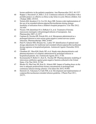 lactam antibiotics in the pediatric population. Ann Pharmacother 2012; 46:1537.
40 Rappaz I, Decosterd LA, Bille J, et al. Continuous infusion of ceftazidime with a
portable pump is as effective as thrice-a-day bolus in cystic fibrosis children. Eur
J Pediatr 2000; 159:919.
41 Nichols KR, Knoderer CA, Cox EG, Kays MB. System-wide implementation of
the use of an extended-infusion piperacillin/tazobactam dosing strategy:
feasibility of utilization from a children's hospital perspective. Clin Ther 2012;
34:1459.
42 Nicasio AM, Quintiliani R Jr, DeRyke CA, et al. Treatment of Serratia
marcescens meningitis with prolonged infusion of meropenem. Ann
Pharmacother 2007; 41:1077.
43 Capitano B, Nicolau DP, Potoski BA, et al. Meropenem administered as a
prolonged infusion to treat serious gram-negative central nervous system
infections. Pharmacotherapy 2004; 24:803.
44 Patel N, Scheetz MH, Drusano GL, Lodise TP. Identification of optimal renal
dosage adjustments for traditional and extended-infusion piperacillin-tazobactam
dosing regimens in hospitalized patients. Antimicrob Agents Chemother 2010;
54:460.
45 Cheatham SC, Shea KM, Healy DP, et al. Steady-state pharmacokinetics and
pharmacodynamics of cefepime administered by prolonged infusion in
hospitalised patients. Int J Antimicrob Agents 2011; 37:46.
46 Koomanachai P, Bulik CC, Kuti JL, Nicolau DP. Pharmacodynamic modeling of
intravenous antibiotics against gram-negative bacteria collected in the United
States. Clin Ther 2010; 32:766.
47 Rhodes NJ, MacVane SH, Kuti JL, Scheetz MH. Impact of loading doses on the
time to adequate predicted beta-lactam concentrations in prolonged and
continuous infusion dosing schemes. Clin Infect Dis 2014; 59:905.
48 Heinrich LS, Tokumaru S, Clark NM, et al. Development and implementation of
a piperacillin-tazobactam extended infusion guideline. J Pharm Pract 2011;
24:571.
 