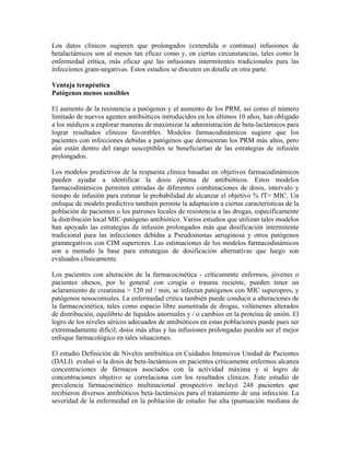 Los datos clínicos sugieren que prolongados (extendida o continua) infusiones de
betalactámicos son al menos tan eficaz como y, en ciertas circunstancias, tales como la
enfermedad crítica, más eficaz que las infusiones intermitentes tradicionales para las
infecciones gram-negativas. Estos estudios se discuten en detalle en otra parte.
Ventaja terapéutica
Patógenos menos sensibles
El aumento de la resistencia a patógenos y el aumento de los PRM, así como el número
limitado de nuevos agentes antibióticos introducidos en los últimos 10 años, han obligado
a los médicos a explorar maneras de maximizar la administración de beta-lactámicos para
lograr resultados clínicos favorables. Modelos farmacodinámicos sugiere que los
pacientes con infecciones debidas a patógenos que demuestran los PRM más altos, pero
aún están dentro del rango susceptibles se beneficiarían de las estrategias de infusión
prolongados.
Los modelos predictivos de la respuesta clínica basadas en objetivos farmacodinámicos
pueden ayudar a identificar la dosis óptima de antibióticos. Estos modelos
farmacodinámicos permiten entradas de diferentes combinaciones de dosis, intervalo y
tiempo de infusión para estimar la probabilidad de alcanzar el objetivo % fT> MIC. Un
enfoque de modelo predictivo también permite la adaptación a ciertas características de la
población de pacientes o los patrones locales de resistencia a las drogas, específicamente
la distribución local MIC-patógeno antibiótico. Varios estudios que utilizan tales modelos
han apoyado las estrategias de infusión prolongados más que dosificación intermitente
tradicional para las infecciones debidas a Pseudomonas aeruginosa y otros patógenos
gramnegativos con CIM superiores. Las estimaciones de los modelos farmacodinámicos
son a menudo la base para estrategias de dosificación alternativas que luego son
evaluados clínicamente.
Los pacientes con alteración de la farmacocinética - críticamente enfermos, jóvenes o
pacientes obesos, por lo general con cirugía o trauma reciente, pueden tener un
aclaramiento de creatinina > 120 ml / min, se infectan patógenos con MIC superopres, y
patógenos nosocomiales. La enfermedad crítica también puede conducir a alteraciones de
la farmacocinética, tales como espacio libre aumentada de drogas, volúmenes alterados
de distribución, equilibrio de líquidos anormales y / o cambios en la proteína de unión. El
logro de los niveles séricos adecuados de antibióticos en estas poblaciones puede pues ser
extremadamente difícil; dosis más altas y las infusiones prolongadas pueden ser el mejor
enfoque farmacológico en tales situaciones.
El estudio Definición de Niveles antibiótica en Cuidados Intensivos Unidad de Pacientes
(DALI) evaluó si la dosis de beta-lactámicos en pacientes críticamente enfermos alcanza
concentraciones de fármacos asociados con la actividad máxima y si logro de
concentraciones objetivo se correlaciona con los resultados clínicos. Este estudio de
prevalencia farmacocinético multinacional prospectivo incluyó 248 pacientes que
recibieron diversos antibióticos beta-lactámicos para el tratamiento de una infección. La
severidad de la enfermedad en la población de estudio fue alta (puntuación mediana de
 