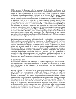 10.125 gramos de droga por día. La estrategia de la infusión prolongada salva
esencialmente una dosis de piperacilina-tazobactam por día paciente que se traduce en un
ahorro de costes de adquisición de medicamentos. Un estudio estima que la infusión
prolongada piperacilina-tazobactam empleado en un hospital de 650 camas, podría
reducir los costos anuales de adquisición de aproximadamente 68,750 a $ 137,500 por
año [4]. Además de los costos de adquisición, las estimaciones de ahorro de costes debido
a la longitud reducida de la estancia y la reducción de las tasas de complicaciones
también pueden ser importantes. En un análisis que integra cefepima infusión prolongada
y meropenem en una vía de la neumonía asociada a ventilación mecánica (NAVM) en
tres unidades de cuidados intensivos, los regímenes de dosificación particulares
resultaron en alto por los costos de adquisición de antibióticos día pero se estimaron para
reducir los costos hospitalarios post-VAP por $ 40.000 por paciente, en gran parte debido
a estadías más cortas. Por último, si los resultados prolongados protocolo de infusión en
intervalos de dosificación más largo (por ejemplo, cada 8 horas en lugar de cada 6 horas),
puede haber ahorros realizados en los costes laborales de enfermería debido a una menor
caso de administración por día paciente.
Facilidad de administración en el ámbito ambulatorio - Las infusiones continuas son más
fáciles de administrar que las infusiones intermitentes en el medio ambulatorio con líneas
intravenosas dedicados y, bombas de infusión con baterías portátiles. A modo de
ejemplo, los pacientes deben tener acceso a su línea y cambiar el cartucho en su bomba
de una sola vez en un período de 24 horas, en lugar de cada cuatro horas con infusiones
intermitentes. Esto es particularmente conveniente para los pacientes que requieren
duraciones prolongadas de terapia administrada en el ámbito ambulatorio (por ejemplo,
pacientes ambulatorios tratamiento antibiótico parenteral para la endocarditis u
osteomielitis). Las infusiones continuas en el ambulatorio se utiliza normalmente para la
penicilina, nafcilina y oxacilina. Muchas bombas ambulatorias también se pueden
programar para permitir infusiones prolongados de piperacilina-tazobactam y cefepima.
INCONVENIENTES
Inconvenientes potenciales para estrategias de dosificación prolongada infusión de beta-
lactámicos incluyen varias barreras logísticas, la necesidad de continuidad de acceso a
línea intravenosa, y las cuestiones de compatibilidad con los medicamentos
coadministrados.
Barreras logísticas - La administración de infusiones prolongadas requieren la utilización
de la bomba intravenosa durante períodos más largos de tiempo, que puede ser
problemático para los pacientes con acceso intravenoso limitada o menores niveles de
atención de enfermería. Como ejemplo, los pacientes en una sala médica pueden necesitar
para caminar al baño o salir de la unidad para los procedimientos, que pueden conducir a
interrupciones en la infusión y de suministro de fármaco alterada. Además, las
enfermeras deben ser conscientes de la necesidad de vaciar la tubería vía intravenosa al
final de la infusión para permitir la completa administración de drogas. Infusiones
prolongada también pueden resultar en una mayor utilización del catéter intravenoso para
el acceso venoso adicional. Los riesgos de las infecciones asociadas a catéter y otras
complicaciones potenciales deben sopesarse con los beneficios de las infusiones
 