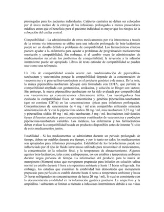 prolongadas para los pacientes individuales. Catéteres centrales no deben ser colocados
por el único motivo de la entrega de las infusiones prolongadas a menos proveedores
médicos creen que el beneficio para el paciente individual es mayor que los riesgos de la
colocación del catéter central.
Compatibilidad - La administración de otros medicamentos por vía intravenosa a través
de la misma vía intravenosa se utiliza para una infusión prolongada de beta-lactámicos
puede ser un desafío debido a problemas de compatibilidad. Los farmacéuticos clínicos
pueden ayudar a la enfermería para ayudar a problemas de programación medicamento
resolución y compatibilidad; Sin embargo, si el cambio veces de administración de
medicamentos no alivia los problemas de compatibilidad, la reversión a la infusión
intermitente puede ser apropiado. Libros de texto estándar de compatibilidad se pueden
usar como una referencia.
Un reto de compatibilidad común ocurre con coadministración de piperacilina-
tazobactam y vancomicina porque la compatibilidad depende de la concentración de
vancomicina y si piperacilina-tazobactam es el producto genérico o de marca. De la nota,
la marca piperacilina-tazobactam (Zosyn) está formulado con EDTA, que permite la
compatibilidad ampliada con gentamicina, amikacina, y solución de Ringer con lactato;
Sin embargo, la marca piperacilina-tazobactam no ha sido evaluada por compatibilidad
con vancomicina en concentraciones clínicamente útiles. Los investigadores han
evaluado la compatibilidad física de vancomicina y genérica piperacilina-tazobactam
(que no contiene EDTA) en las concentraciones típicas para infusiones prolongadas.
Concentraciones de vancomicina de 4 mg / ml eran compatibles utilizando simulada
administración de Y con la piperacilina sódica 30 mg / ml, más tazobactam 3,75 mg / ml
y piperacilina sódica 40 mg / ml, más tazobactam 5 mg / ml. Instituciones individuales
tienen diferentes prácticas para concentraciones combinados de vancomicina y productos
piperacilina-tazobactam variables. Los médicos, las enfermeras y los farmacéuticos
deben evaluar la compatibilidad basada en productos disponibles antes de intentar Y-sitio
de estos medicamentos juntos.
Estabilidad - Si los medicamentos se administran durante un período prolongado de
tiempo, deben ser estables durante ese tiempo, y por lo tanto no todos los medicamentos
son apropiados para infusiones prolongadas. Estabilidad de los beta-lactamas puede ser
influenciado por el tipo de fluido intravenoso utilizado para reconstituir el medicamento,
la concentración de la solución final, y la temperatura de almacenamiento. Algunos
agentes beta-lactámicos, tales como carbapenems, no son estables a temperatura ambiente
durante largos períodos de tiempo. La información del producto para la marca de
meropenem (Merrem) notas que meropenem preparado para infusión en solución salina
normal es estable durante 1 hora a temperatura ambiente y hasta 15 horas refrigerada. Sin
embargo, los estudios que examinan la estabilidad han demostrado que meropenem
preparado para perfusión es estable durante hasta 4 horas a temperatura ambiente y hasta
24 horas refrigerado (en concentraciones de hasta 20 mg / ml), lo cual es consistente con
la documentación estabilidad en la información genérica producto. La ampicilina y la
ampicilina / sulbactam se limitan a menudo a infusiones intermitentes debido a sus vidas
 
