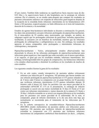 43 por ciento). También hubo tendencias no significativas hacia mayores tasas de día-
UCI libre y la supervivencia hasta el alta hospitalaria con la estrategia de infusión
continua. Por el contrario, en un estudio antes-después que comparó los resultados en
pacientes críticamente enfermos con sospecha de infecciones gram-negativas después de
la recepción de la extendida frente infusiones intermitentes de los betalactámicos (261
frente a 242 pacientes, respectivamente), no hubo diferencias en el éxito del tratamiento,
duración de la estancia, o la mortalidad.
Estudios de agentes beta-lactámicos individuales se discuten a continuación. En general,
los datos más prometedores son para infusiones prolongados de piperacilina-tazobactam.
En el meta-análisis de 29 estudios antes mencionados, por ejemplo, un análisis de
subgrupos sugirió que los prolongados infusiones de penicilinas, incluidos piperacilina-
tazobactam, se asociaron con un beneficio de mortalidad, mientras que las infusiones
prolongadas de cefalosporinas o carbapenémicos no eran. Sin embargo, los resultados
aparecen al menos comparables entre prolongados e intermitentes infusiones de
cefalosporinas y meropenem.
Piperacilina-tazobactam - Varios, principalmente estudios observacionales han
demostrado la eficacia de las infusiones prolongados de piperacilina-tazobactam para
infecciones gram-negativas y han sugerido que están asociados con al menos equivalente,
si no superior, al igual que con los resultados estándar, infusiones intermitentes. Sin
embargo, la heterogeneidad entre los grupos de comparación y las limitaciones inherentes
a los estudios observacionales a disminuir la confianza en los resultados de muchos de
estos estudios.
Los siguientes estudios ilustran la gama de los resultados:
• En un solo centro, estudio retrospectivo de pacientes adultos críticamente
enfermos con infección por P. aeruginosa, 102 pacientes que fueron tratados con
una infusión prolongada de piperacilina-tazobactam (3.375 gramos infunden más
de 4 horas cada 8 horas) se compararon con un grupo histórico de 92 pacientes
que recibieron infusiones intermitentes (3,375 gramos infundidos durante 30
minutos cada 6 horas) [4]. Entre los pacientes con una mayor gravedad de la
enfermedad (APACHE II ≥17) en la presentación, la estrategia de infusión
prolongado se asoció con una menor mortalidad de 14 días (12 frente al 32 por
ciento con infusiones intermitentes) y menor duración de la estancia (21 frente a
38 días ). Infusión extendido no se asoció con ninguna diferencia en los resultados
para los pacientes con menor gravedad de la enfermedad. De la nota, el
comparador, grupo de infusión intermitente se le dio una dosis más baja que
normalmente se recomienda para el tratamiento de las infecciones por P.
aeruginosa.
• En la cohorte retrospectiva de extendido-Infusion Piperacilina-tazobactam
(RECIBO) estudio multicéntrico de pacientes adultos con infecciones gram-
negativas, 186 pacientes que recibieron infusión de piperacilina-tazobactam
extendida se compararon con 173 pacientes que recibieron infusiones
intermitentes de comparadores antibióticos beta-lactámicos (es decir, , cefepime,
 