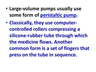 • Large-volume pumps usually use
some form of peristaltic pump.
• Classically, they use computer-
controlled rollers compressing a
silicone-rubber tube through which
the medicine flows. Another
common form is a set of fingers that
press on the tube in sequence.
 